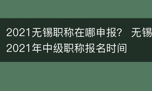2021无锡职称在哪申报？ 无锡2021年中级职称报名时间
