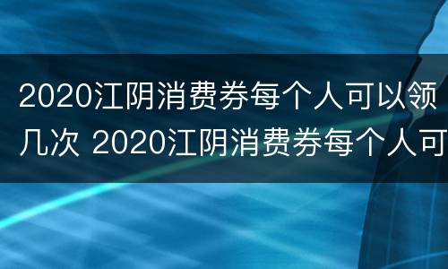 2020江阴消费券每个人可以领几次 2020江阴消费券每个人可以领几次啊