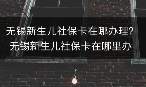 无锡新生儿社保卡在哪办理？ 无锡新生儿社保卡在哪里办