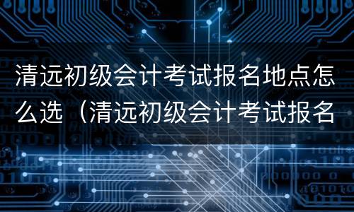 清远初级会计考试报名地点怎么选（清远初级会计考试报名地点怎么选择）