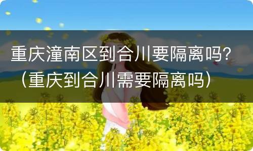 重庆潼南区到合川要隔离吗？（重庆到合川需要隔离吗）