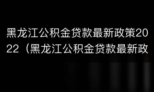 黑龙江公积金贷款最新政策2022（黑龙江公积金贷款最新政策2022咨询电话）