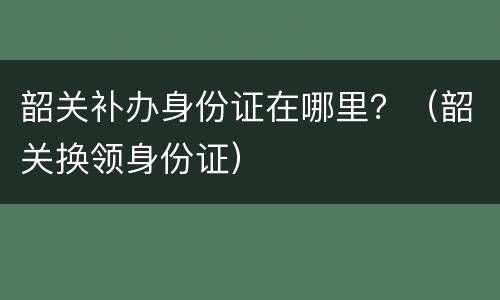 韶关补办身份证在哪里？（韶关换领身份证）