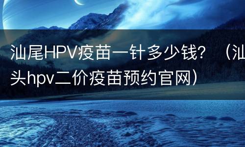 汕尾HPV疫苗一针多少钱？（汕头hpv二价疫苗预约官网）
