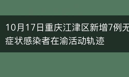 10月17日重庆江津区新增7例无症状感染者在渝活动轨迹