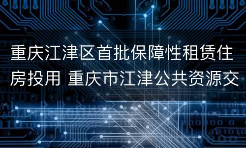 重庆江津区首批保障性租赁住房投用 重庆市江津公共资源交易网