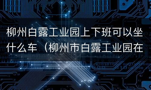 柳州白露工业园上下班可以坐什么车（柳州市白露工业园在什么地方）