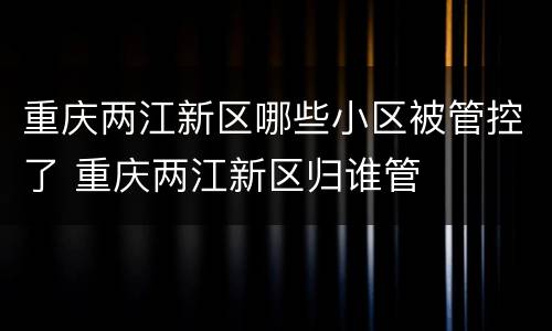 重庆两江新区哪些小区被管控了 重庆两江新区归谁管