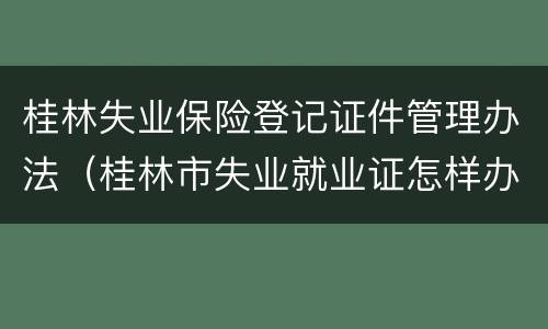桂林失业保险登记证件管理办法（桂林市失业就业证怎样办）