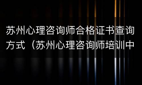 苏州心理咨询师合格证书查询方式（苏州心理咨询师培训中心）