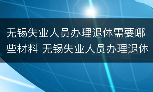 无锡失业人员办理退休需要哪些材料 无锡失业人员办理退休手续