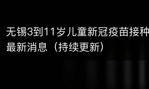 无锡3到11岁儿童新冠疫苗接种最新消息（持续更新）