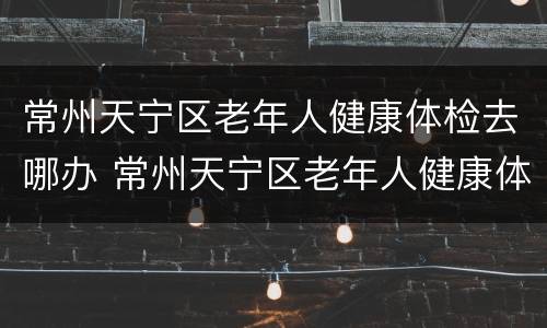 常州天宁区老年人健康体检去哪办 常州天宁区老年人健康体检去哪办健康证