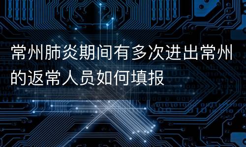 常州肺炎期间有多次进出常州的返常人员如何填报