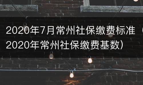 2020年7月常州社保缴费标准（2020年常州社保缴费基数）