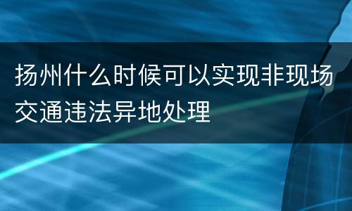 扬州什么时候可以实现非现场交通违法异地处理