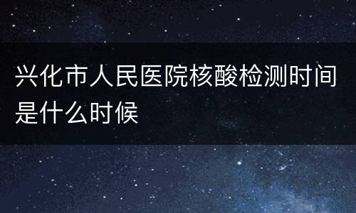 兴化市人民医院核酸检测时间是什么时候