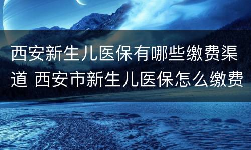 西安新生儿医保有哪些缴费渠道 西安市新生儿医保怎么缴费