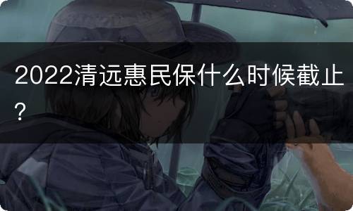 2022清远惠民保什么时候截止？
