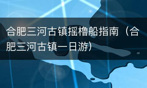 合肥三河古镇摇橹船指南（合肥三河古镇一日游）