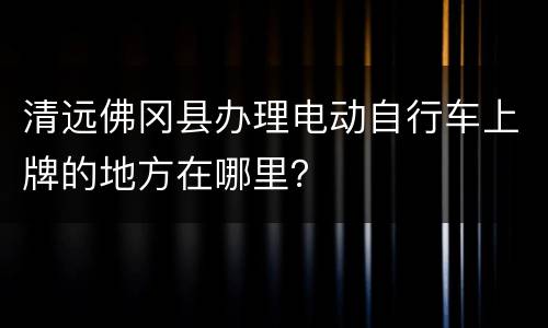 清远佛冈县办理电动自行车上牌的地方在哪里？