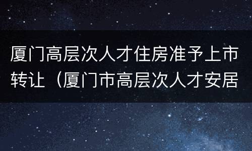 厦门高层次人才住房准予上市转让（厦门市高层次人才安居政策）