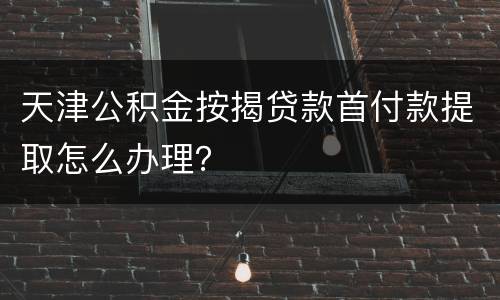天津公积金按揭贷款首付款提取怎么办理？