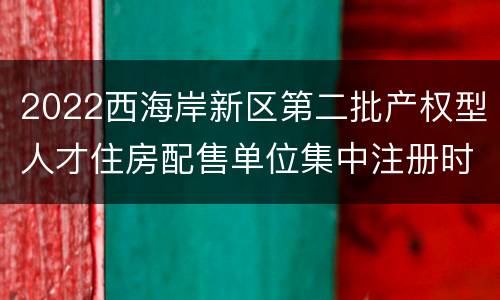 2022西海岸新区第二批产权型人才住房配售单位集中注册时间