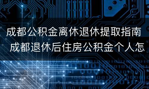 成都公积金离休退休提取指南 成都退休后住房公积金个人怎么提取