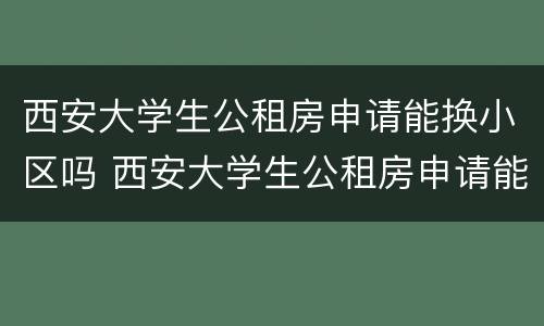 西安大学生公租房申请能换小区吗 西安大学生公租房申请能换小区吗