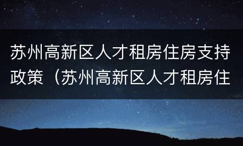 苏州高新区人才租房住房支持政策（苏州高新区人才租房住房支持政策是什么）