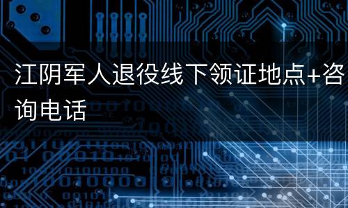 江阴军人退役线下领证地点+咨询电话