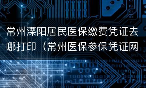 常州溧阳居民医保缴费凭证去哪打印（常州医保参保凭证网上打印）