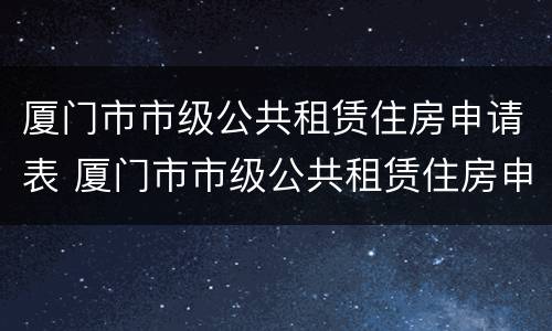 厦门市市级公共租赁住房申请表 厦门市市级公共租赁住房申请表(家庭版
