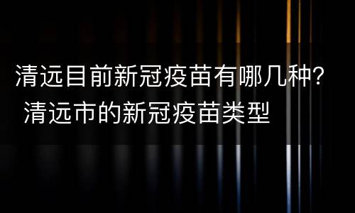 清远目前新冠疫苗有哪几种？ 清远市的新冠疫苗类型