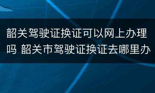 韶关驾驶证换证可以网上办理吗 韶关市驾驶证换证去哪里办理