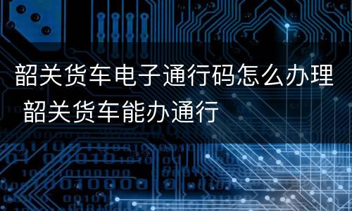 韶关货车电子通行码怎么办理 韶关货车能办通行