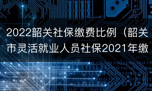 2022韶关社保缴费比例（韶关市灵活就业人员社保2021年缴费标准）