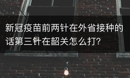 新冠疫苗前两针在外省接种的话第三针在韶关怎么打？