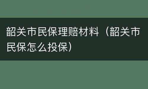 韶关市民保理赔材料（韶关市民保怎么投保）