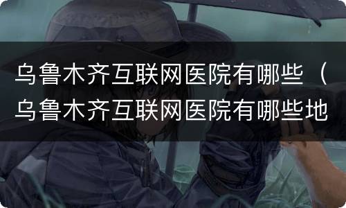 乌鲁木齐互联网医院有哪些（乌鲁木齐互联网医院有哪些地方）