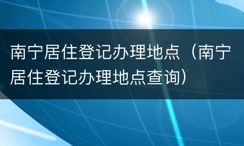 南宁居住登记办理地点（南宁居住登记办理地点查询）