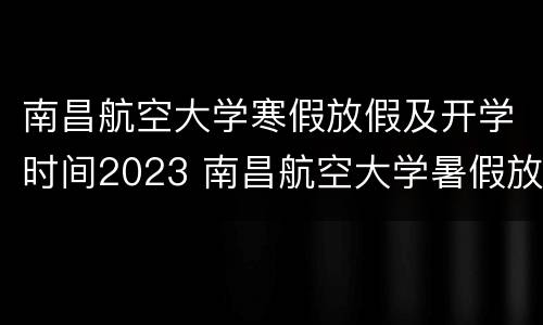 南昌航空大学寒假放假及开学时间2023 南昌航空大学暑假放假时间