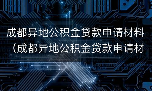 成都异地公积金贷款申请材料（成都异地公积金贷款申请材料清单）