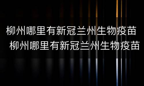 柳州哪里有新冠兰州生物疫苗 柳州哪里有新冠兰州生物疫苗