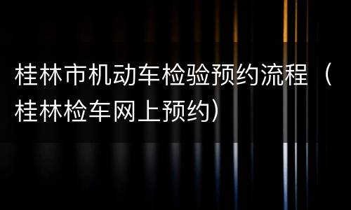 桂林市机动车检验预约流程（桂林检车网上预约）