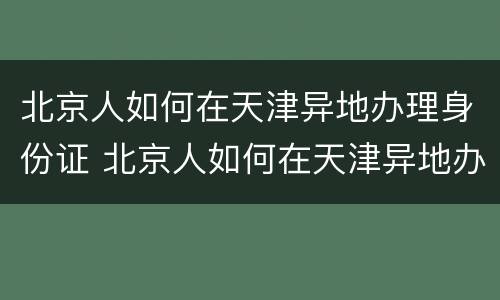 北京人如何在天津异地办理身份证 北京人如何在天津异地办理身份证换证