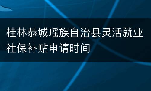 桂林恭城瑶族自治县灵活就业社保补贴申请时间