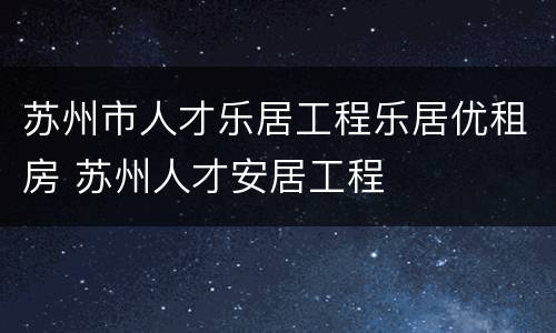 苏州市人才乐居工程乐居优租房 苏州人才安居工程