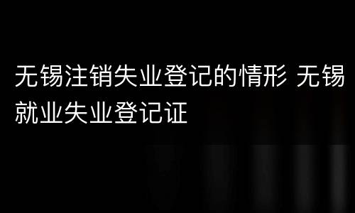 无锡注销失业登记的情形 无锡就业失业登记证